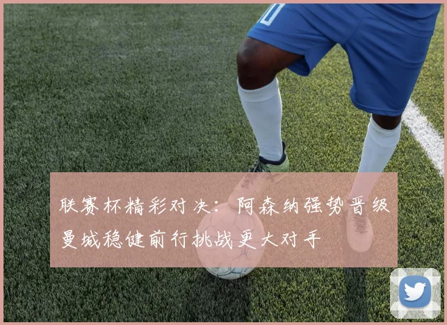 联赛杯精彩对决：阿森纳强势晋级曼城稳健前行挑战更大对手