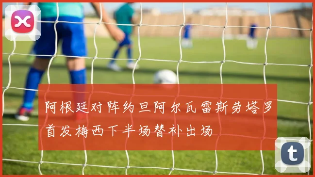 阿根廷对阵约旦阿尔瓦雷斯劳塔罗首发梅西下半场替补出场