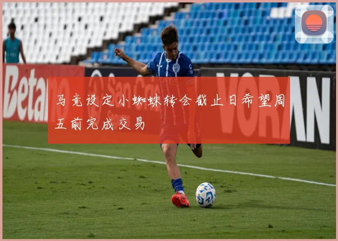 马竞设定小蜘蛛转会截止日希望周五前完成交易