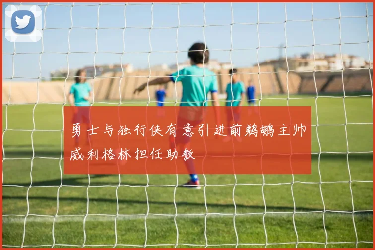 勇士与独行侠有意引进前鹈鹕主帅威利格林担任助教