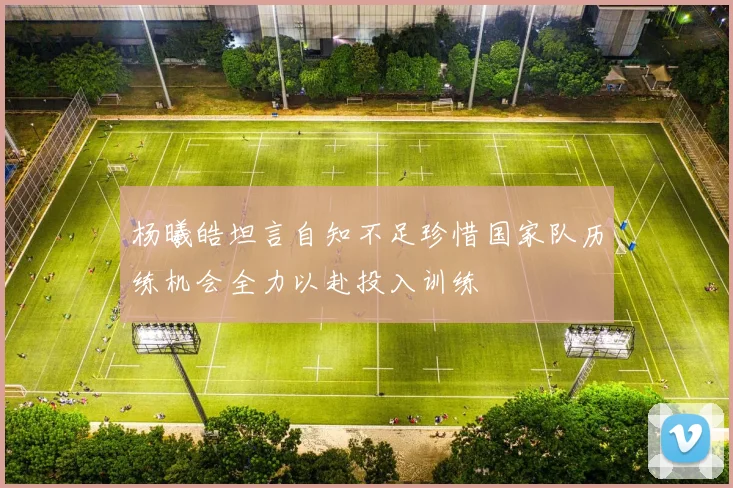 杨曦皓坦言自知不足珍惜国家队历练机会全力以赴投入训练