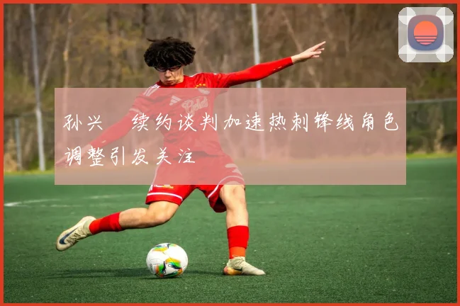 孙兴慜续约谈判加速热刺锋线角色调整引发关注