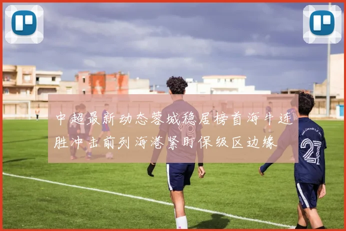 中超最新动态蓉城稳居榜首海牛连胜冲击前列海港紧盯保级区边缘