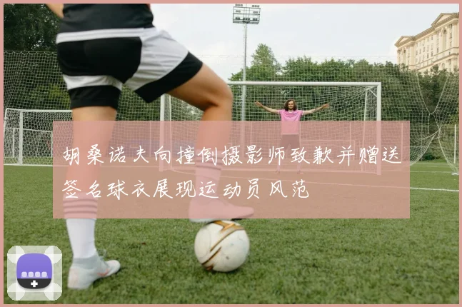 胡桑诺夫向撞倒摄影师致歉并赠送签名球衣展现运动员风范