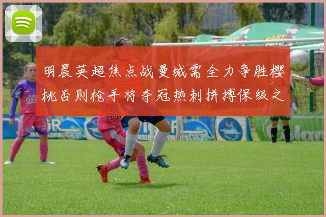 明晨英超焦点战曼城需全力争胜樱桃否则枪手将夺冠热刺拼搏保级之路
