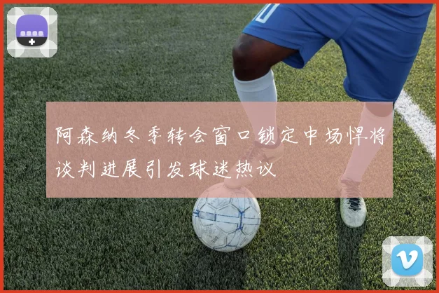 阿森纳冬季转会窗口锁定中场悍将谈判进展引发球迷热议