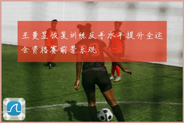王曼昱恢复训练反手水平提升全运会资格赛前景乐观