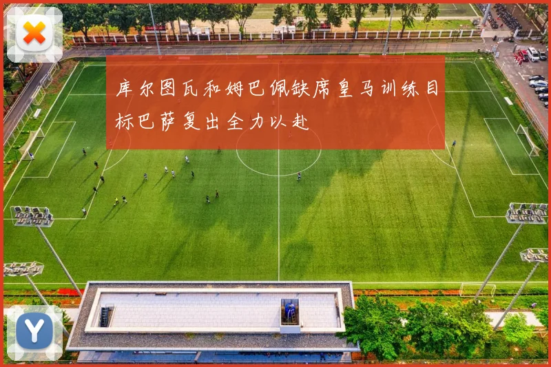 库尔图瓦和姆巴佩缺席皇马训练目标巴萨复出全力以赴