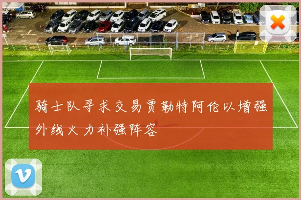 骑士队寻求交易贾勒特阿伦以增强外线火力补强阵容