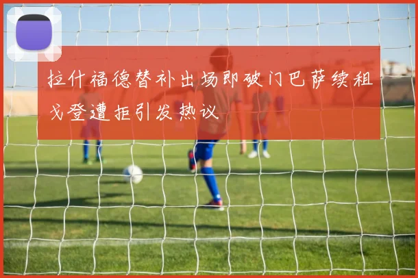 拉什福德替补出场即破门巴萨续租戈登遭拒引发热议