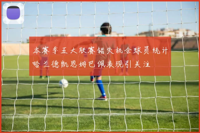 本赛季五大联赛错失机会球员统计哈兰德凯恩姆巴佩表现引关注
