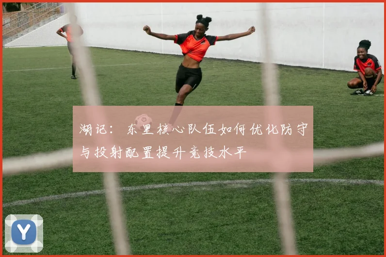 湖记:东里核心队伍如何优化防守与投射配置提升竞技水平