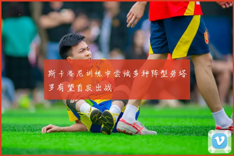 斯卡洛尼训练中尝试多种阵型劳塔罗有望首发出战