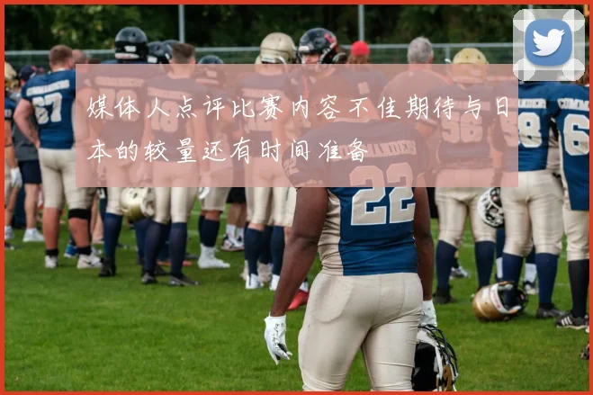 媒体人点评比赛内容不佳期待与日本的较量还有时间准备