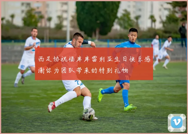 西足协祝福库库雷利亚生日快乐感谢你为团队带来的特别礼物