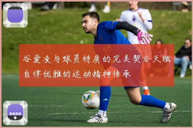 谷爱凌与球员特质的完美契合天赋自律优雅的运动精神传承