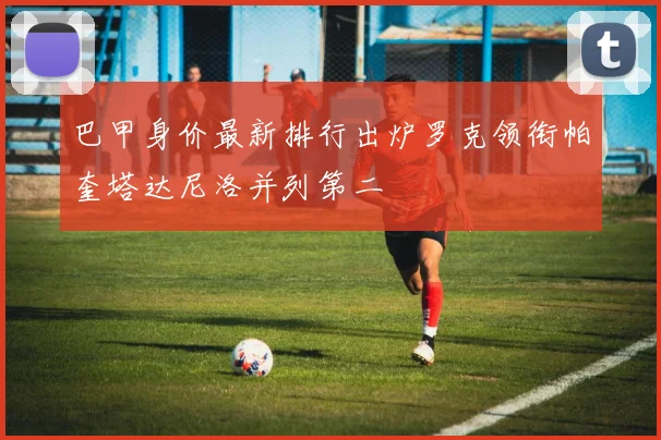 巴甲身价最新排行出炉罗克领衔帕奎塔达尼洛并列第二