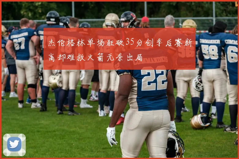 杰伦格林单场狂砍35分创季后赛新高却难救火箭无奈出局