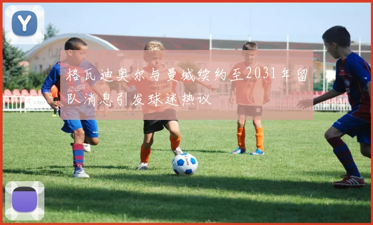 格瓦迪奥尔与曼城续约至2031年留队消息引发球迷热议