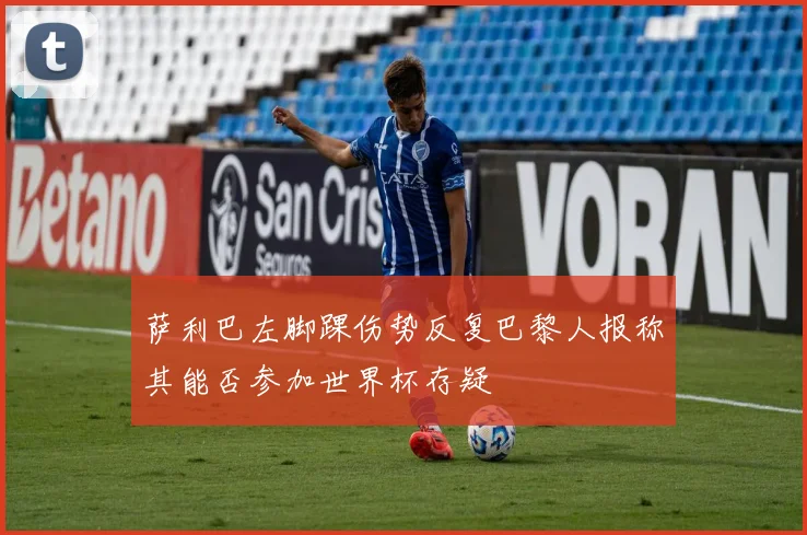 萨利巴左脚踝伤势反复巴黎人报称其能否参加世界杯存疑