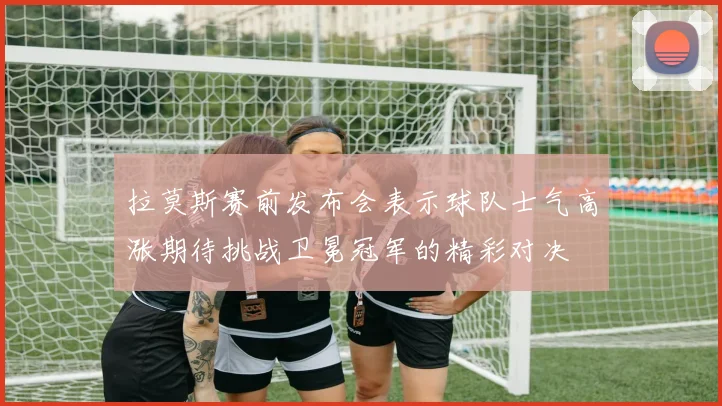 拉莫斯赛前发布会表示球队士气高涨期待挑战卫冕冠军的精彩对决