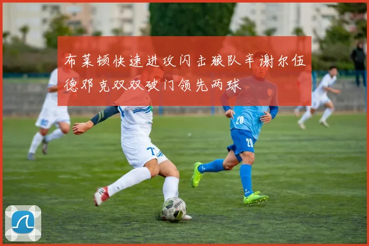 布莱顿快速进攻闪击狼队辛谢尔伍德邓克双双破门领先两球