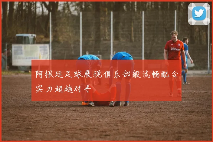 阿根廷足球展现俱乐部般流畅配合实力超越对手