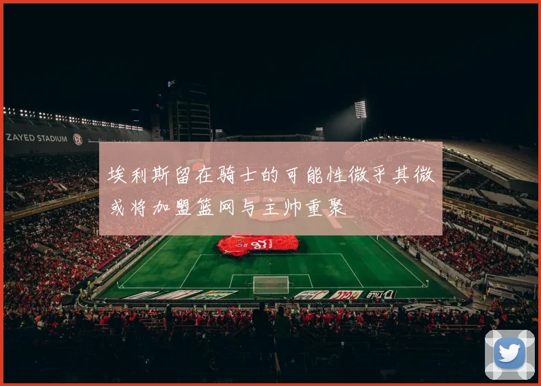 埃利斯留在骑士的可能性微乎其微或将加盟篮网与主帅重聚