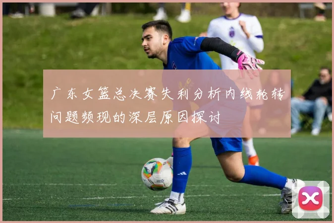 广东女篮总决赛失利分析内线轮转问题频现的深层原因探讨