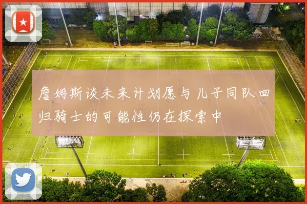 詹姆斯谈未来计划愿与儿子同队回归骑士的可能性仍在探索中