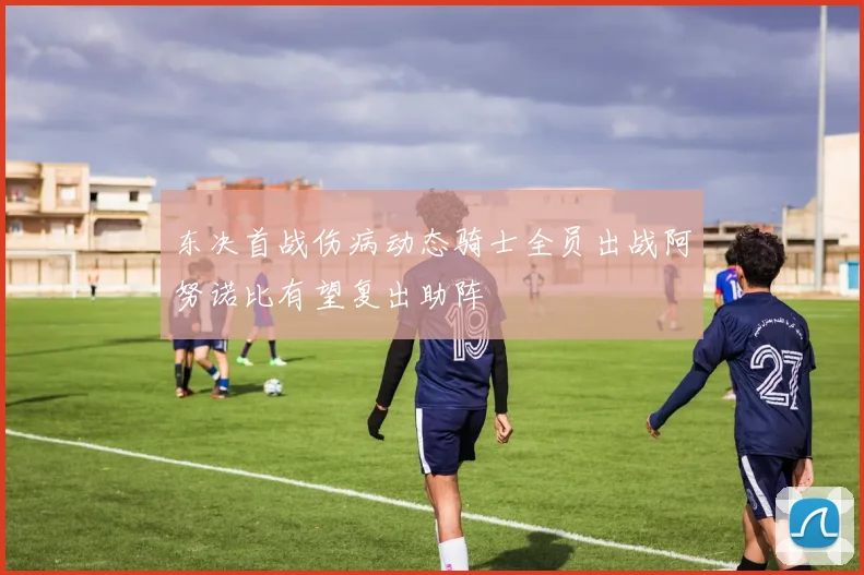 东决首战伤病动态骑士全员出战阿努诺比有望复出助阵