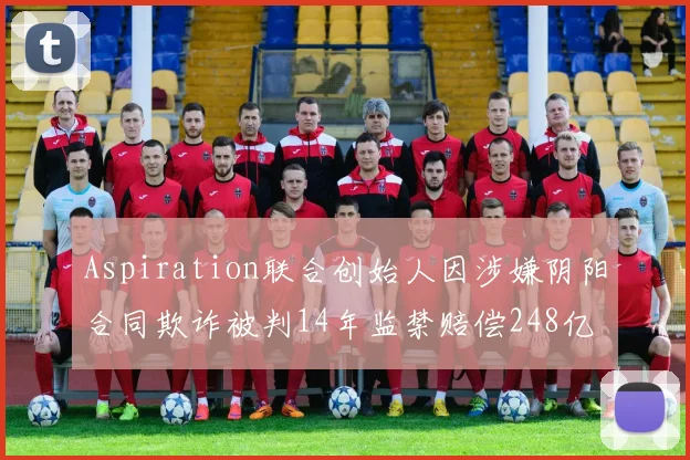 Aspiration联合创始人因涉嫌阴阳合同欺诈被判14年监禁赔偿248亿