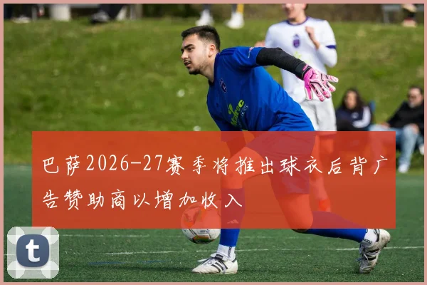 巴萨2026-27赛季将推出球衣后背广告赞助商以增加收入