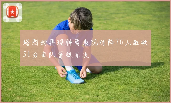 塔图姆再现神勇表现对阵76人狂砍51分率队晋级东决