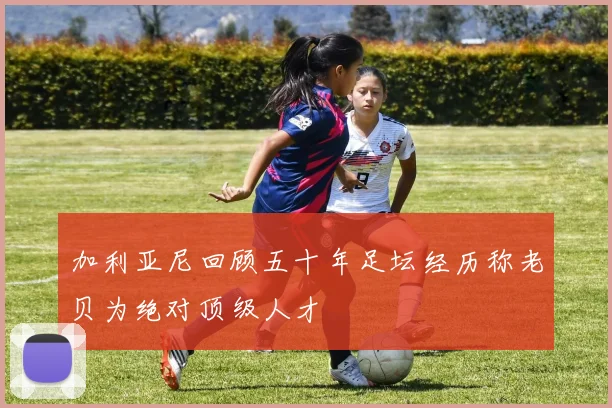 加利亚尼回顾五十年足坛经历称老贝为绝对顶级人才